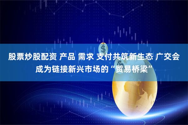 股票炒股配资 产品 需求 支付共筑新生态 广交会成为链接新兴市场的“贸易桥梁”