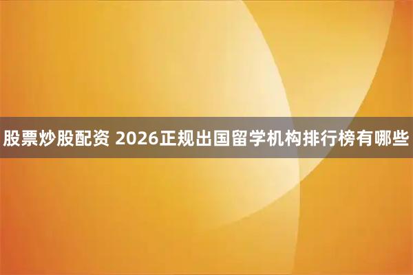 股票炒股配资 2026正规出国留学机构排行榜有哪些