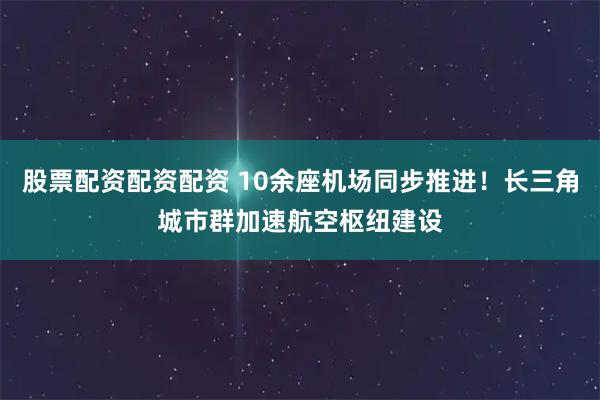 股票配资配资配资 10余座机场同步推进！长三角城市群加速航空枢纽建设