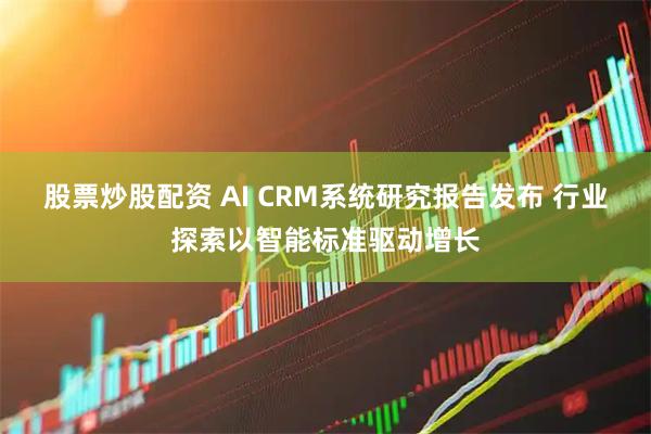 股票炒股配资 AI CRM系统研究报告发布 行业探索以智能标准驱动增长