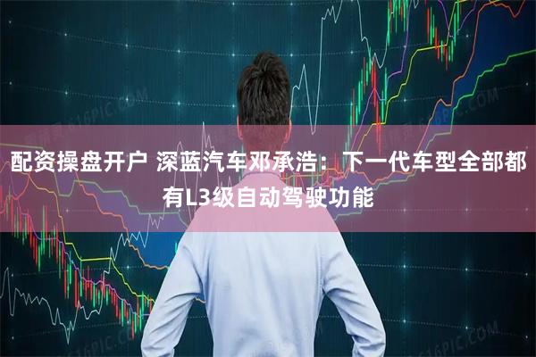 配资操盘开户 深蓝汽车邓承浩:下一代车型全部都有L3级自动驾驶功能