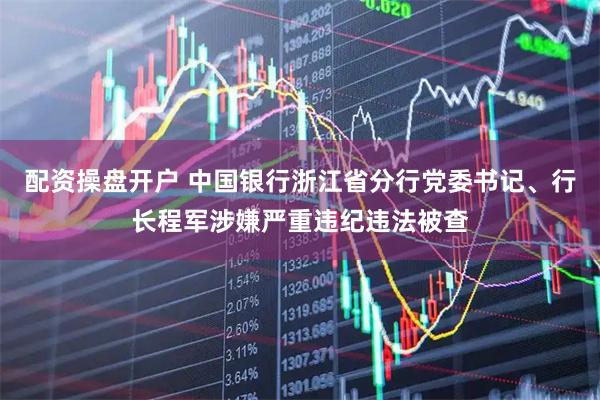 配资操盘开户 中国银行浙江省分行党委书记、行长程军涉嫌严重违纪违法被查
