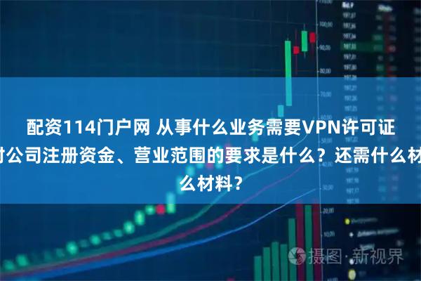 配资114门户网 从事什么业务需要VPN许可证？对公司注册资金、营业范围的要求是什么？还需什么材料？