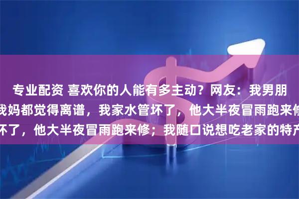 专业配资 喜欢你的人能有多主动？网友：我男朋友追我的时候，主动到我妈都觉得离谱，我家水管坏了，他大半夜冒雨跑来修；我随口说想吃老家的特产