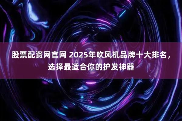 股票配资网官网 2025年吹风机品牌十大排名，选择最适合你的护发神器
