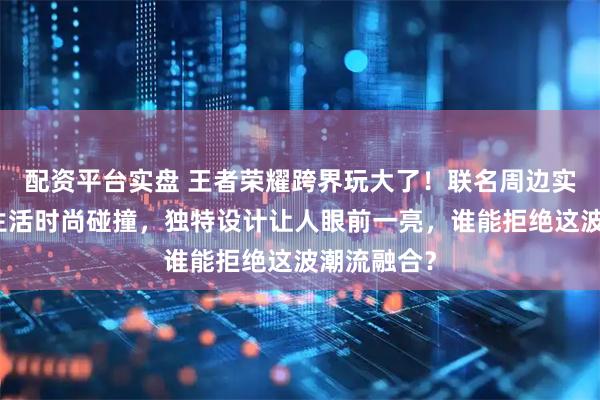 配资平台实盘 王者荣耀跨界玩大了！联名周边实现游戏与生活时尚碰撞，独特设计让人眼前一亮，谁能拒绝这波潮流融合？