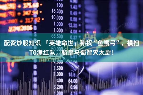 配资炒股知识 「英雄命世」孙权“鱼鳞弓”，横扫T0满红队，斩皇马蜀智灭太尉！