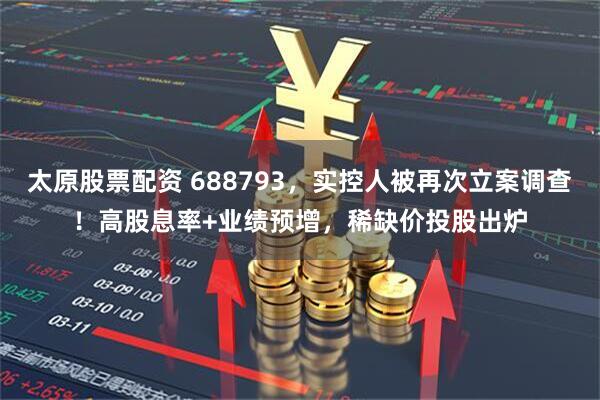 太原股票配资 688793，实控人被再次立案调查！高股息率+业绩预增，稀缺价投股出炉