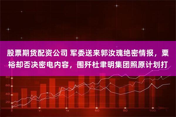 股票期货配资公司 军委送来郭汝瑰绝密情报，粟裕却否决密电内容，围歼杜聿明集团照原计划打