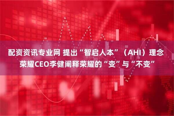 配资资讯专业网 提出“智启人本”（AHI）理念 荣耀CEO李健阐释荣耀的“变”与“不变”