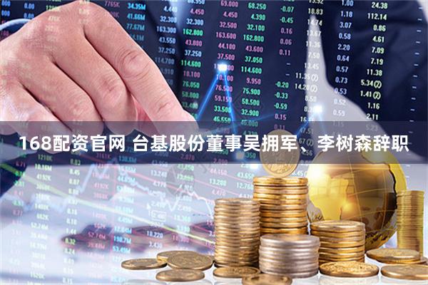 168配资官网 台基股份董事吴拥军、李树森辞职