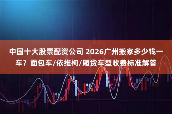 中国十大股票配资公司 2026广州搬家多少钱一车?面包车/依维柯/厢货车型收费标准解答