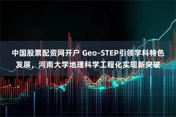 中国股票配资网开户 Geo‑STEP引领学科特色发展，河南大学地理科学工程化实现新突破