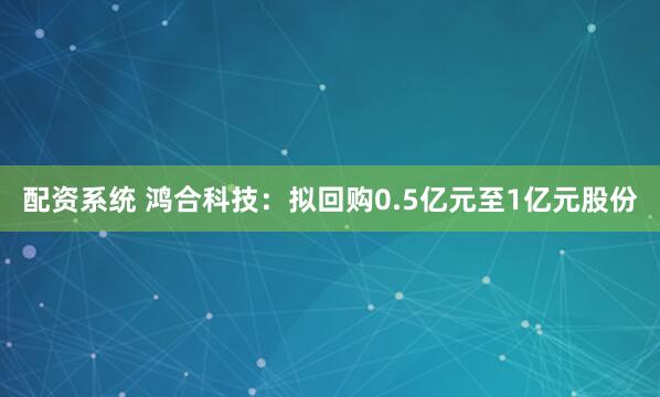 配资系统 鸿合科技：拟回购0.5亿元至1亿元股份