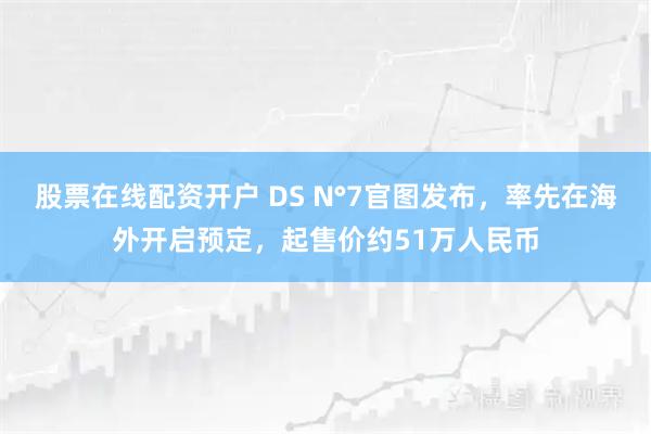 股票在线配资开户 DS N°7官图发布,率先在海外开启预定,起售价约51万人民币