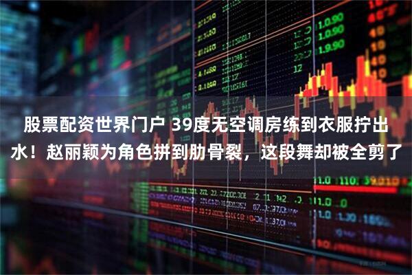 股票配资世界门户 39度无空调房练到衣服拧出水!赵丽颖为角色拼到肋骨裂,这段舞却被全剪了