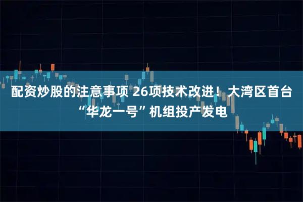配资炒股的注意事项 26项技术改进！大湾区首台“华龙一号”机组投产发电