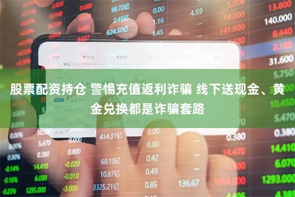 股票配资持仓 警惕充值返利诈骗 线下送现金、黄金兑换都是诈骗套路