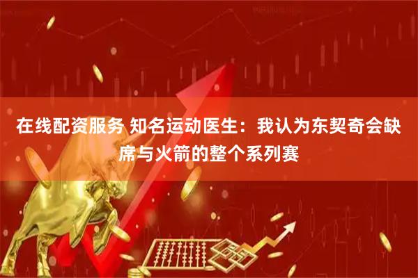 在线配资服务 知名运动医生：我认为东契奇会缺席与火箭的整个系列赛