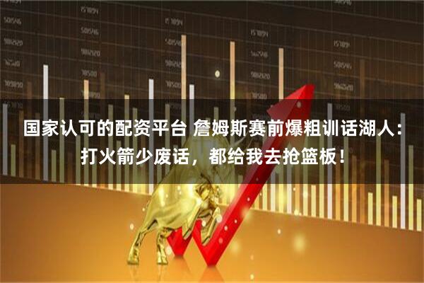 国家认可的配资平台 詹姆斯赛前爆粗训话湖人：打火箭少废话，都给我去抢篮板！