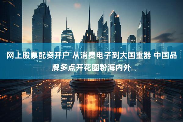 网上股票配资开户 从消费电子到大国重器 中国品牌多点开花圈粉海内外