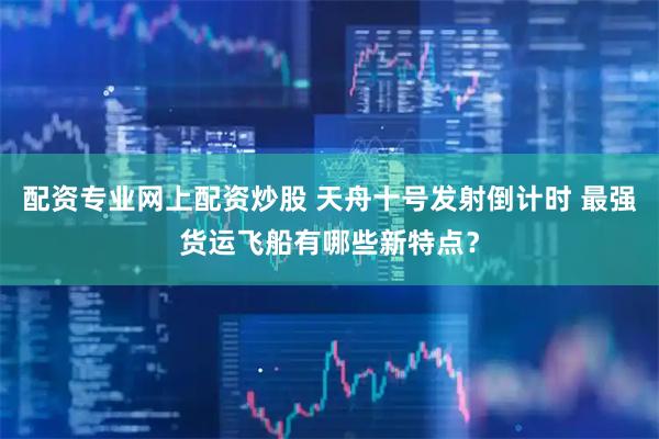 配资专业网上配资炒股 天舟十号发射倒计时 最强货运飞船有哪些新特点？