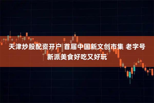 天津炒股配资开户 首届中国新文创市集 老字号新派美食好吃又好玩