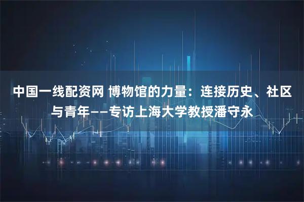 中国一线配资网 博物馆的力量：连接历史、社区与青年——专访上海大学教授潘守永