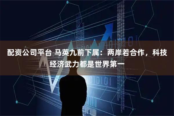 配资公司平台 马英九前下属：两岸若合作，科技经济武力都是世界第一