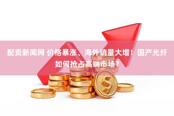 配资新闻网 价格暴涨、海外销量大增！国产光纤如何抢占高端市场？
