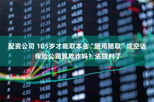 配资公司 105岁才能取本金“随用随取”成空话 保险公司算欺诈吗？法院判了