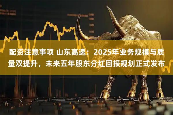 配资注意事项 山东高速：2025年业务规模与质量双提升，未来五年股东分红回报规划正式发布