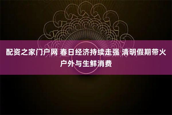 配资之家门户网 春日经济持续走强 清明假期带火户外与生鲜消费