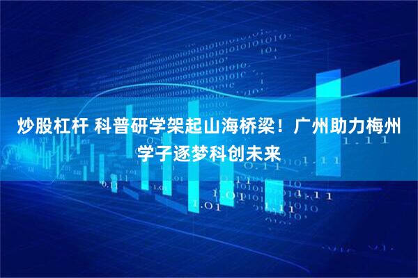 炒股杠杆 科普研学架起山海桥梁！广州助力梅州学子逐梦科创未来