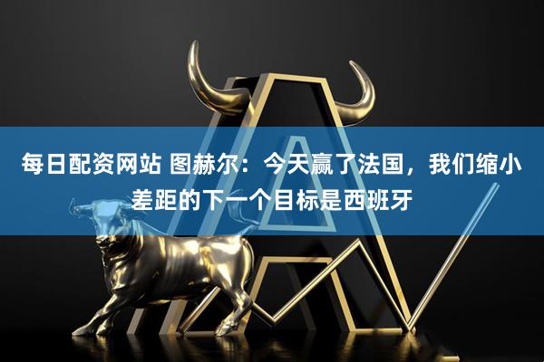 每日配资网站 图赫尔：今天赢了法国，我们缩小差距的下一个目标是西班牙