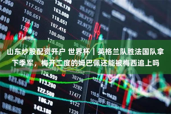 山东炒股配资开户 世界杯｜英格兰队胜法国队拿下季军，梅开二度的姆巴佩还能被梅西追上吗